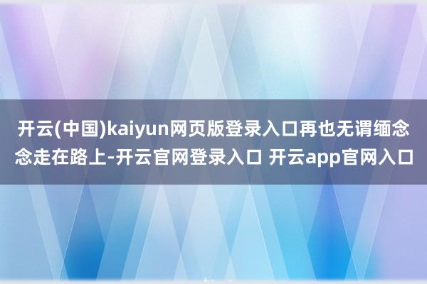开云(中国)kaiyun网页版登录入口再也无谓缅念念走在路上-开云官网登录入口 开云app官网入口