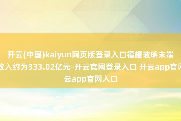 开云(中国)kaiyun网页版登录入口福耀玻璃末端买卖收入约为333.02亿元-开云官网登录入口 开云app官网入口