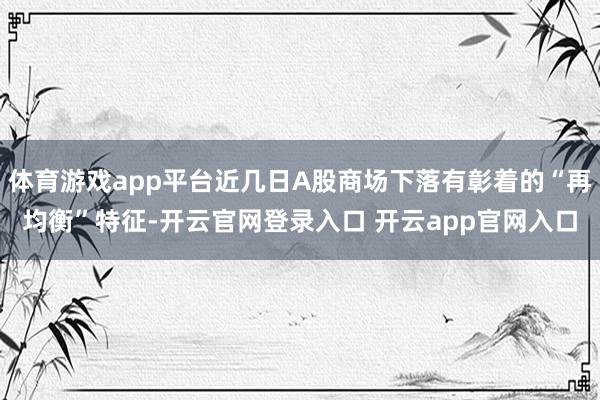 体育游戏app平台近几日A股商场下落有彰着的“再均衡”特征-开云官网登录入口 开云app官网入口