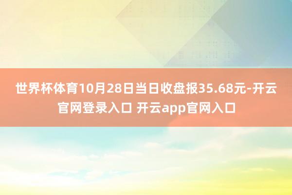 世界杯体育10月28日当日收盘报35.68元-开云官网登录入口 开云app官网入口