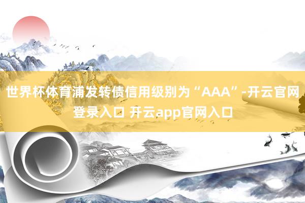 世界杯体育浦发转债信用级别为“AAA”-开云官网登录入口 开云app官网入口