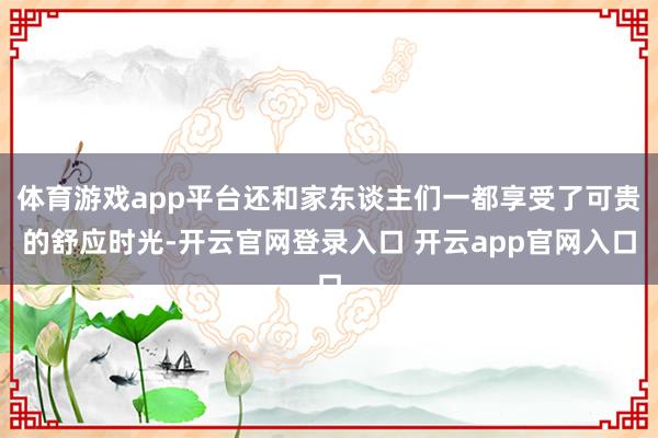 体育游戏app平台还和家东谈主们一都享受了可贵的舒应时光-开云官网登录入口 开云app官网入口