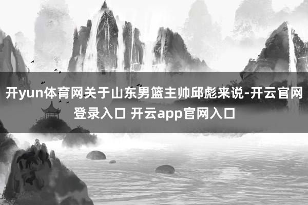 开yun体育网关于山东男篮主帅邱彪来说-开云官网登录入口 开云app官网入口