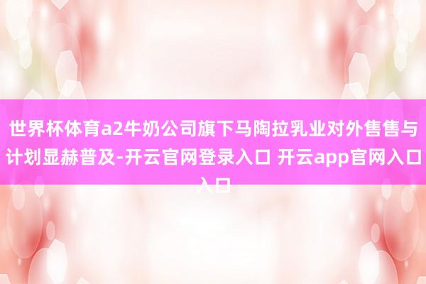 世界杯体育a2牛奶公司旗下马陶拉乳业对外售售与计划显赫普及-开云官网登录入口 开云app官网入口