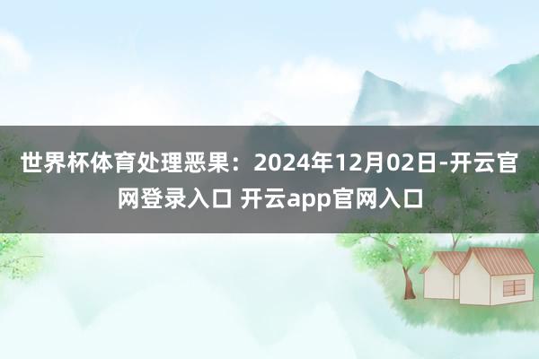 世界杯体育处理恶果：2024年12月02日-开云官网登录入口 开云app官网入口