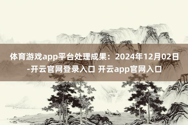 体育游戏app平台处理成果:2024年12月02日-开云官网登录入口 开云app官网入口