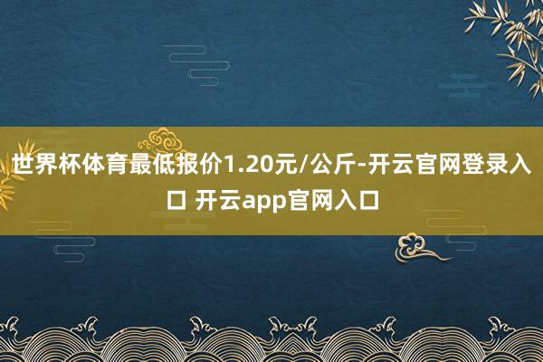 世界杯体育最低报价1.20元/公斤-开云官网登录入口 开云app官网入口