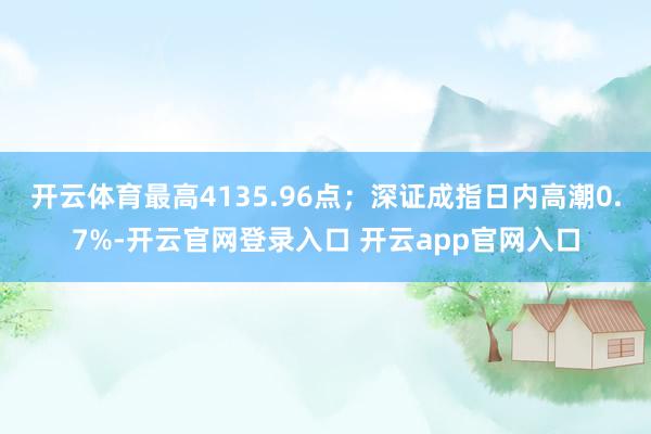 开云体育最高4135.96点；深证成指日内高潮0.7%-开云官网登录入口 开云app官网入口