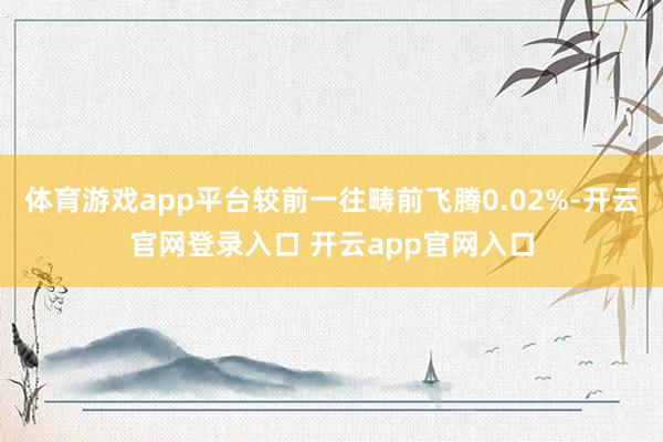体育游戏app平台较前一往畴前飞腾0.02%-开云官网登录入口 开云app官网入口