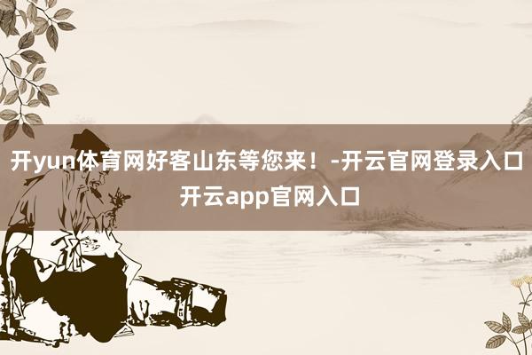 开yun体育网好客山东等您来！-开云官网登录入口 开云app官网入口