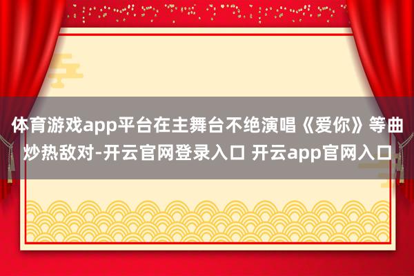体育游戏app平台在主舞台不绝演唱《爱你》等曲炒热敌对-开云官网登录入口 开云app官网入口