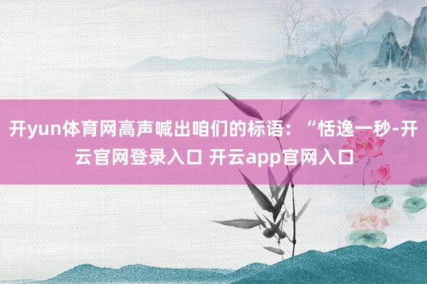 开yun体育网高声喊出咱们的标语：“恬逸一秒-开云官网登录入口 开云app官网入口