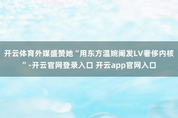 开云体育外媒盛赞她“用东方温婉阐发LV奢侈内核”-开云官网登录入口 开云app官网入口