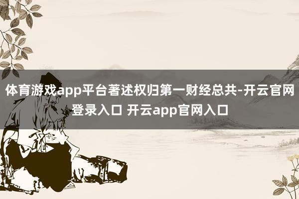 体育游戏app平台著述权归第一财经总共-开云官网登录入口 开云app官网入口