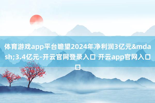 体育游戏app平台瞻望2024年净利润3亿元&mdash;3.4亿元-开云官网登录入口 开云app官网入口