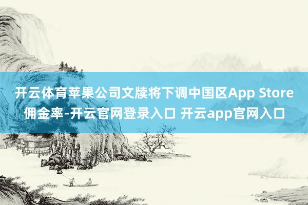 开云体育苹果公司文牍将下调中国区App Store佣金率-开云官网登录入口 开云app官网入口