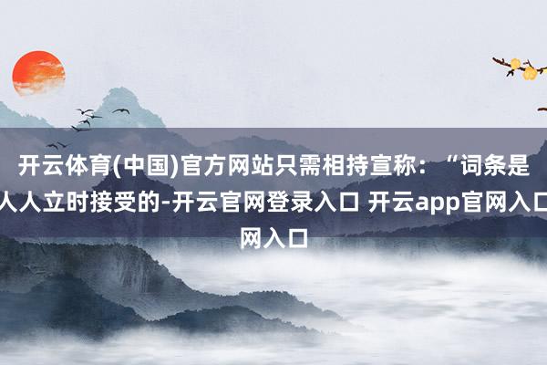 开云体育(中国)官方网站只需相持宣称：“词条是人人立时接受的-开云官网登录入口 开云app官网入口
