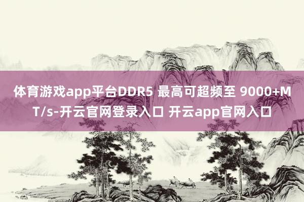 体育游戏app平台DDR5 最高可超频至 9000+MT/s-开云官网登录入口 开云app官网入口