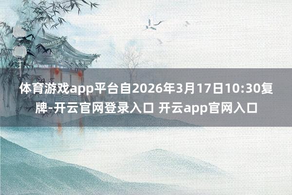 体育游戏app平台自2026年3月17日10:30复牌-开云官网登录入口 开云app官网入口