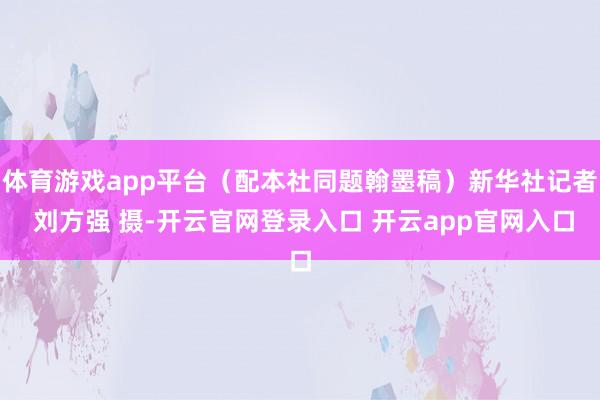 体育游戏app平台（配本社同题翰墨稿）新华社记者 刘方强 摄-开云官网登录入口 开云app官网入口