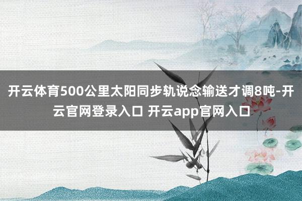 开云体育500公里太阳同步轨说念输送才调8吨-开云官网登录入口 开云app官网入口