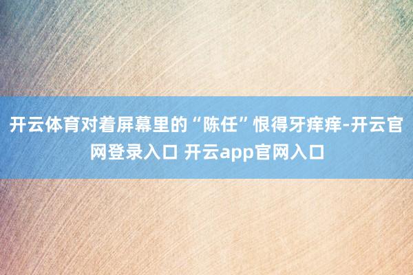 开云体育对着屏幕里的“陈任”恨得牙痒痒-开云官网登录入口 开云app官网入口