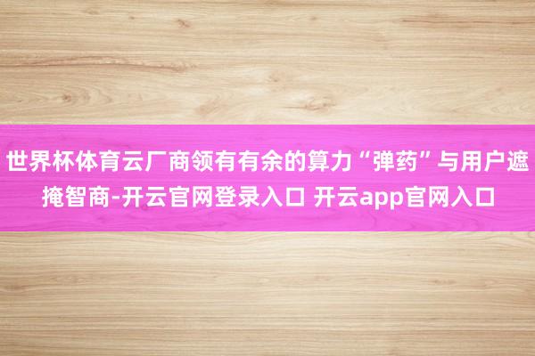 世界杯体育云厂商领有有余的算力“弹药”与用户遮掩智商-开云官网登录入口 开云app官网入口