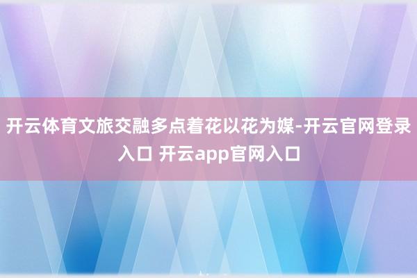 开云体育文旅交融多点着花以花为媒-开云官网登录入口 开云app官网入口