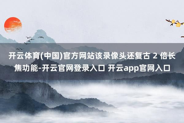 开云体育(中国)官方网站该录像头还复古 2 倍长焦功能-开云官网登录入口 开云app官网入口