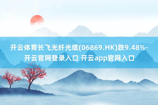 开云体育长飞光纤光缆(06869.HK)跌9.48%-开云官网登录入口 开云app官网入口