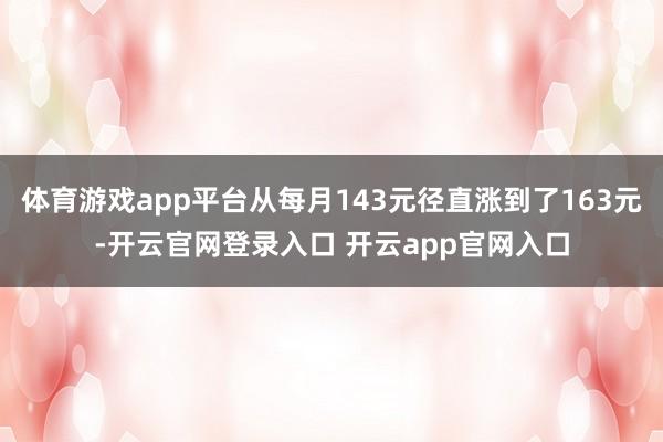 体育游戏app平台从每月143元径直涨到了163元-开云官网登录入口 开云app官网入口