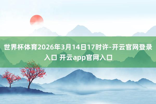 世界杯体育2026年3月14日17时许-开云官网登录入口 开云app官网入口