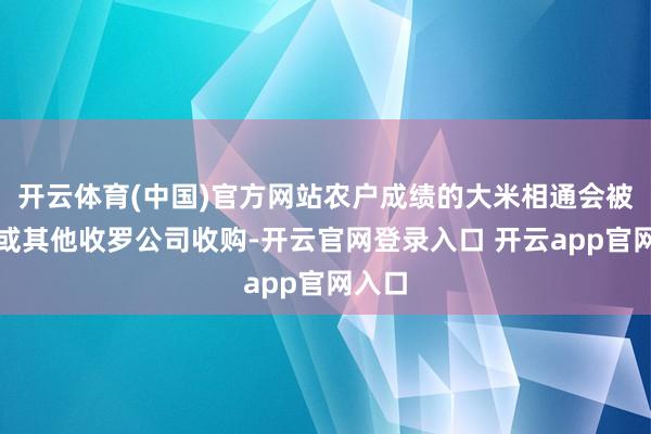 开云体育(中国)官方网站农户成绩的大米相通会被农协或其他收罗公司收购-开云官网登录入口 开云app官网入口