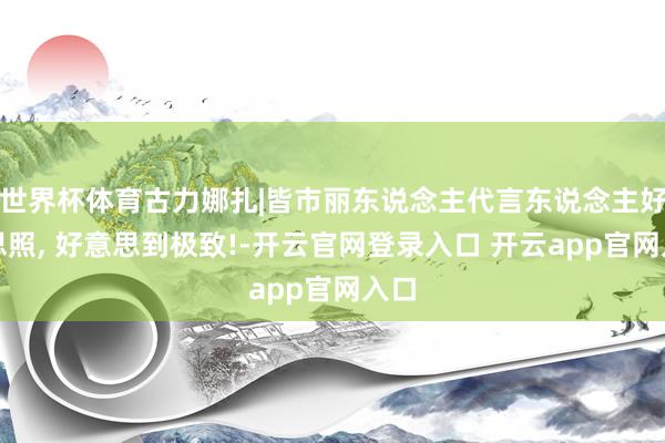 世界杯体育古力娜扎|皆市丽东说念主代言东说念主好意思照, 好意思到极致!-开云官网登录入口 开云app官网入口
