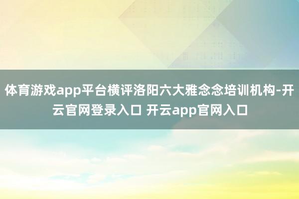 体育游戏app平台横评洛阳六大雅念念培训机构-开云官网登录入口 开云app官网入口