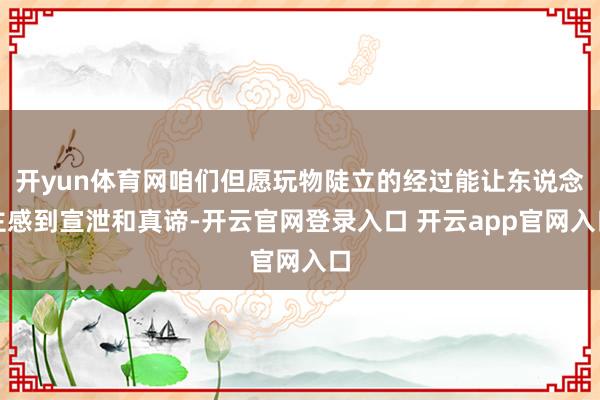 开yun体育网咱们但愿玩物陡立的经过能让东说念主感到宣泄和真谛-开云官网登录入口 开云app官网入口