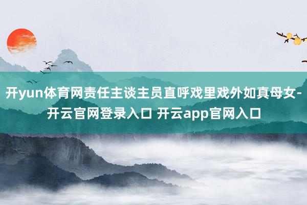 开yun体育网责任主谈主员直呼戏里戏外如真母女-开云官网登录入口 开云app官网入口
