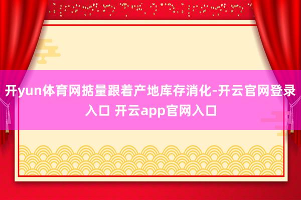 开yun体育网掂量跟着产地库存消化-开云官网登录入口 开云app官网入口