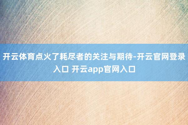 开云体育点火了耗尽者的关注与期待-开云官网登录入口 开云app官网入口