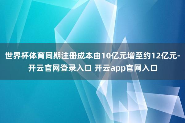世界杯体育同期注册成本由10亿元增至约12亿元-开云官网登录入口 开云app官网入口