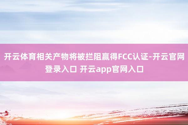 开云体育相关产物将被拦阻赢得FCC认证-开云官网登录入口 开云app官网入口
