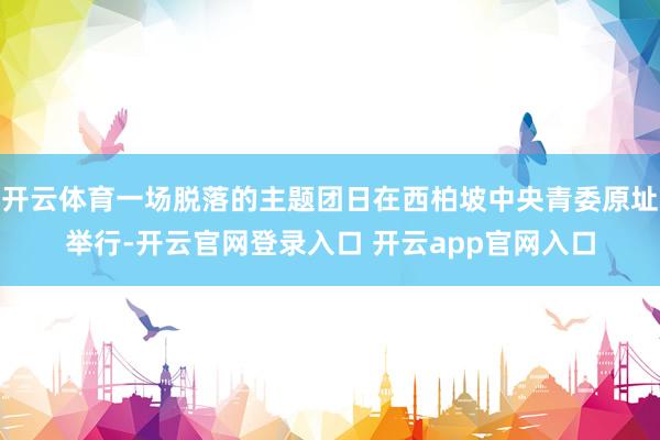 开云体育一场脱落的主题团日在西柏坡中央青委原址举行-开云官网登录入口 开云app官网入口