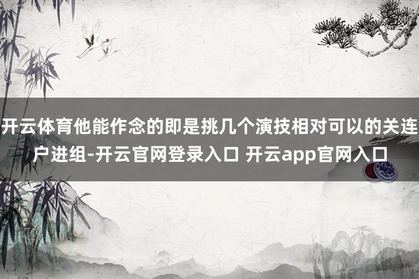 开云体育他能作念的即是挑几个演技相对可以的关连户进组-开云官网登录入口 开云app官网入口