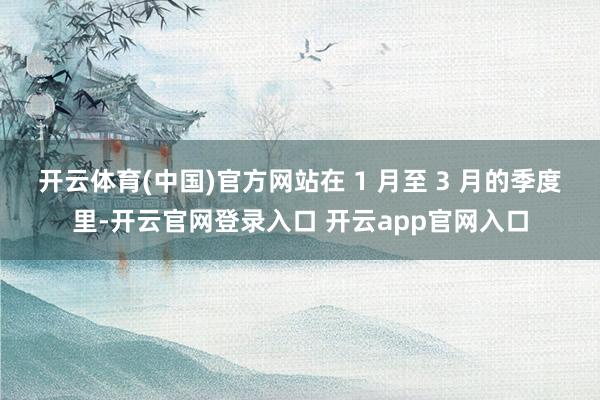开云体育(中国)官方网站　　在 1 月至 3 月的季度里-开云官网登录入口 开云app官网入口