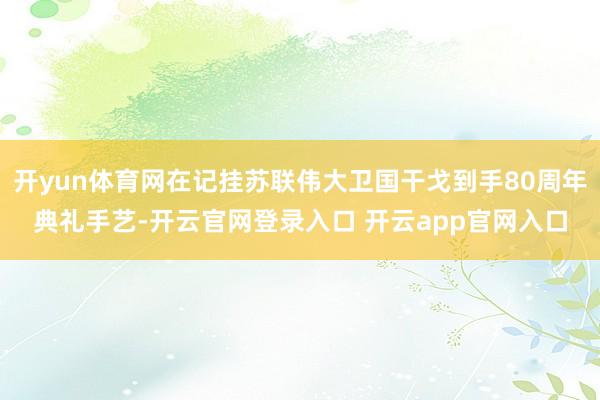 开yun体育网在记挂苏联伟大卫国干戈到手80周年典礼手艺-开云官网登录入口 开云app官网入口