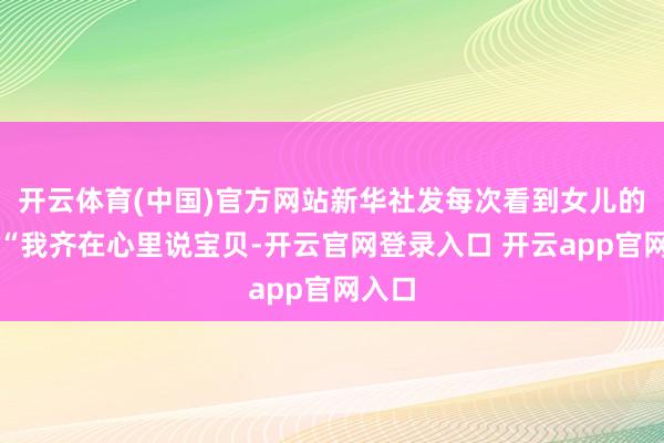 开云体育(中国)官方网站新华社发每次看到女儿的视频“我齐在心里说宝贝-开云官网登录入口 开云app官网入口