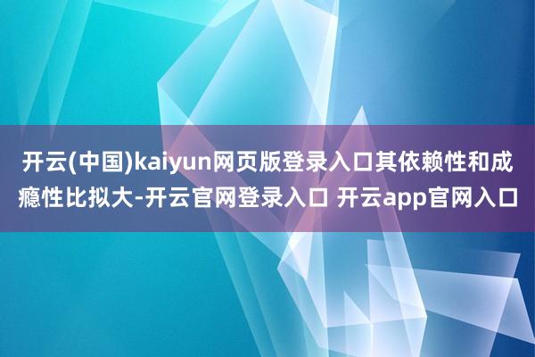 开云(中国)kaiyun网页版登录入口其依赖性和成瘾性比拟大-开云官网登录入口 开云app官网入口