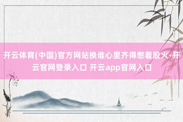 开云体育(中国)官方网站换谁心里齐得憋着股火-开云官网登录入口 开云app官网入口