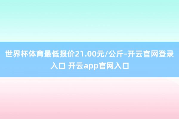世界杯体育最低报价21.00元/公斤-开云官网登录入口 开云app官网入口