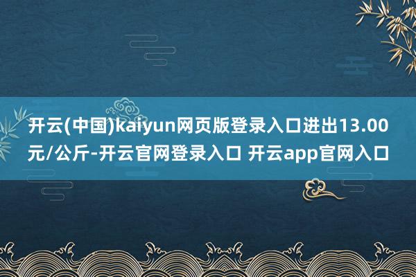 开云(中国)kaiyun网页版登录入口进出13.00元/公斤-开云官网登录入口 开云app官网入口